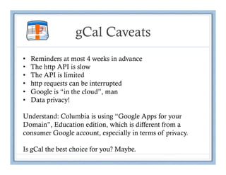 !            gCal Caveats
•    Reminders at most 4 weeks in advance
•    The http API is slow
•    The API is limited
•    http requests can be interrupted
•    Google is “in the cloud”, man
•    Data privacy!

Understand: Columbia is using “Google Apps for your
Domain”, Education edition, which is different from a
consumer Google account, especially in terms of privacy.

Is gCal the best choice for you? Maybe.
 