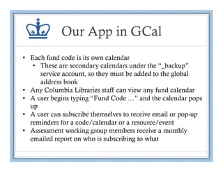 Our App in GCal
•  Each fund code is its own calendar
    •  These are secondary calendars under the “_backup”
       service account, so they must be added to the global
       address book
•  Any Columbia Libraries staff can view any fund calendar
•  A user begins typing “Fund Code …” and the calendar pops
   up
•  A user can subscribe themselves to receive email or pop-up
   reminders for a code/calendar or a resource/event
•  Assessment working group members receive a monthly
   emailed report on who is subscribing to what
 