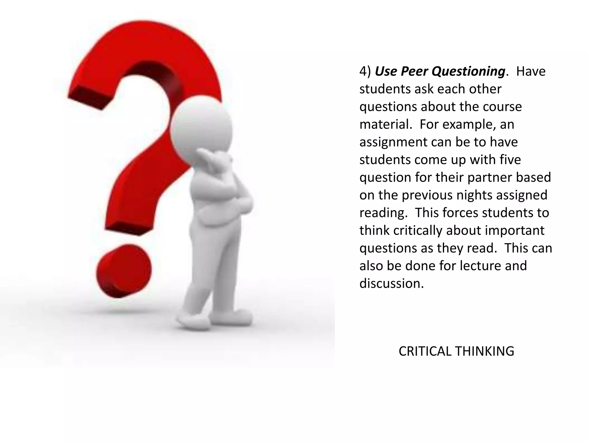 4) Use Peer Questioning. Have
students ask each other
questions about the course
material. For example, an
assignment can be to have
students come up with five
question for their partner based
on the previous nights assigned
reading. This forces students to
think critically about important
questions as they read. This can
also be done for lecture and
discussion.
CRITICAL THINKING
 