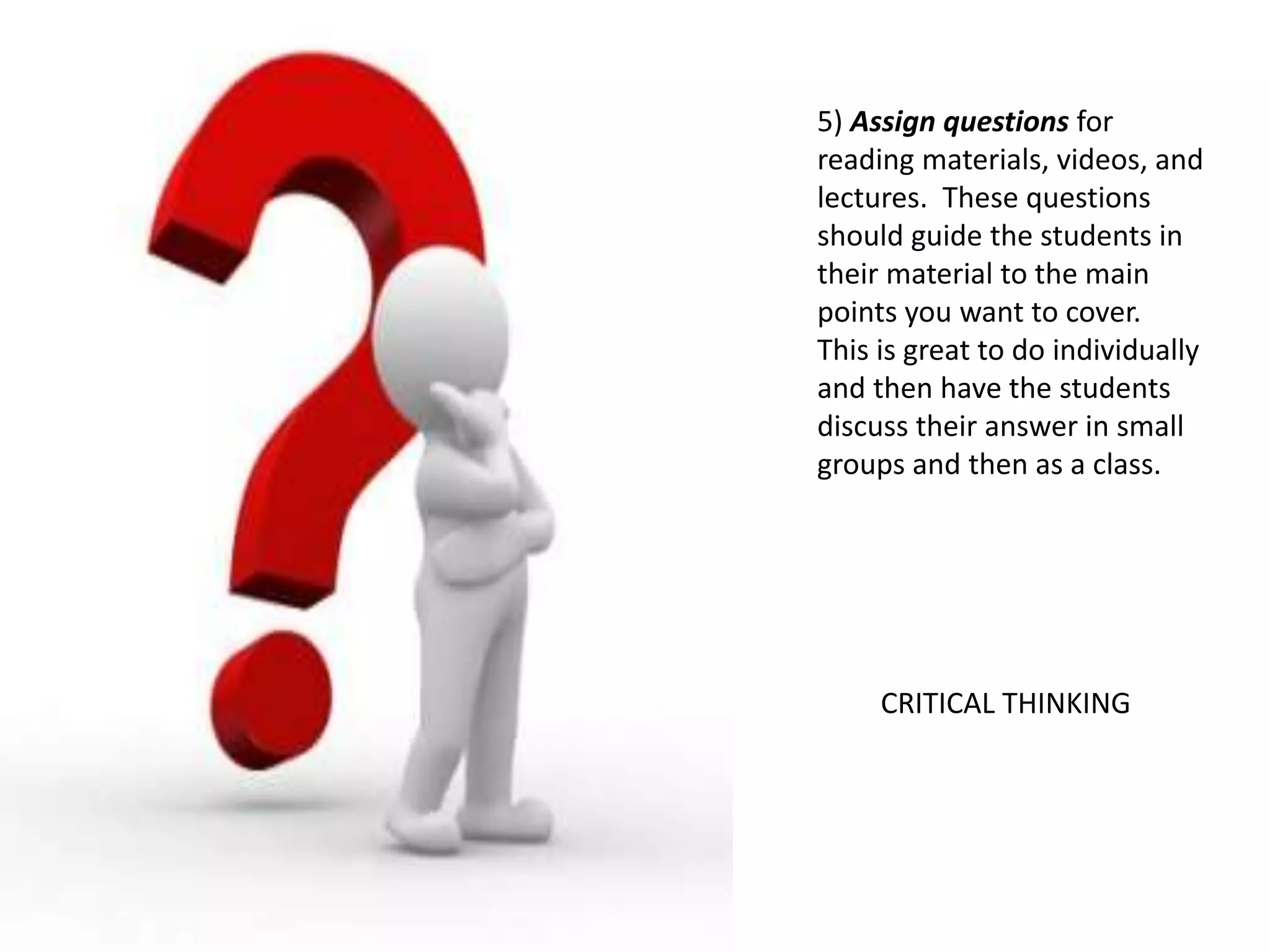 5) Assign questions for
reading materials, videos, and
lectures. These questions
should guide the students in
their material to the main
points you want to cover.
This is great to do individually
and then have the students
discuss their answer in small
groups and then as a class.
CRITICAL THINKING
 