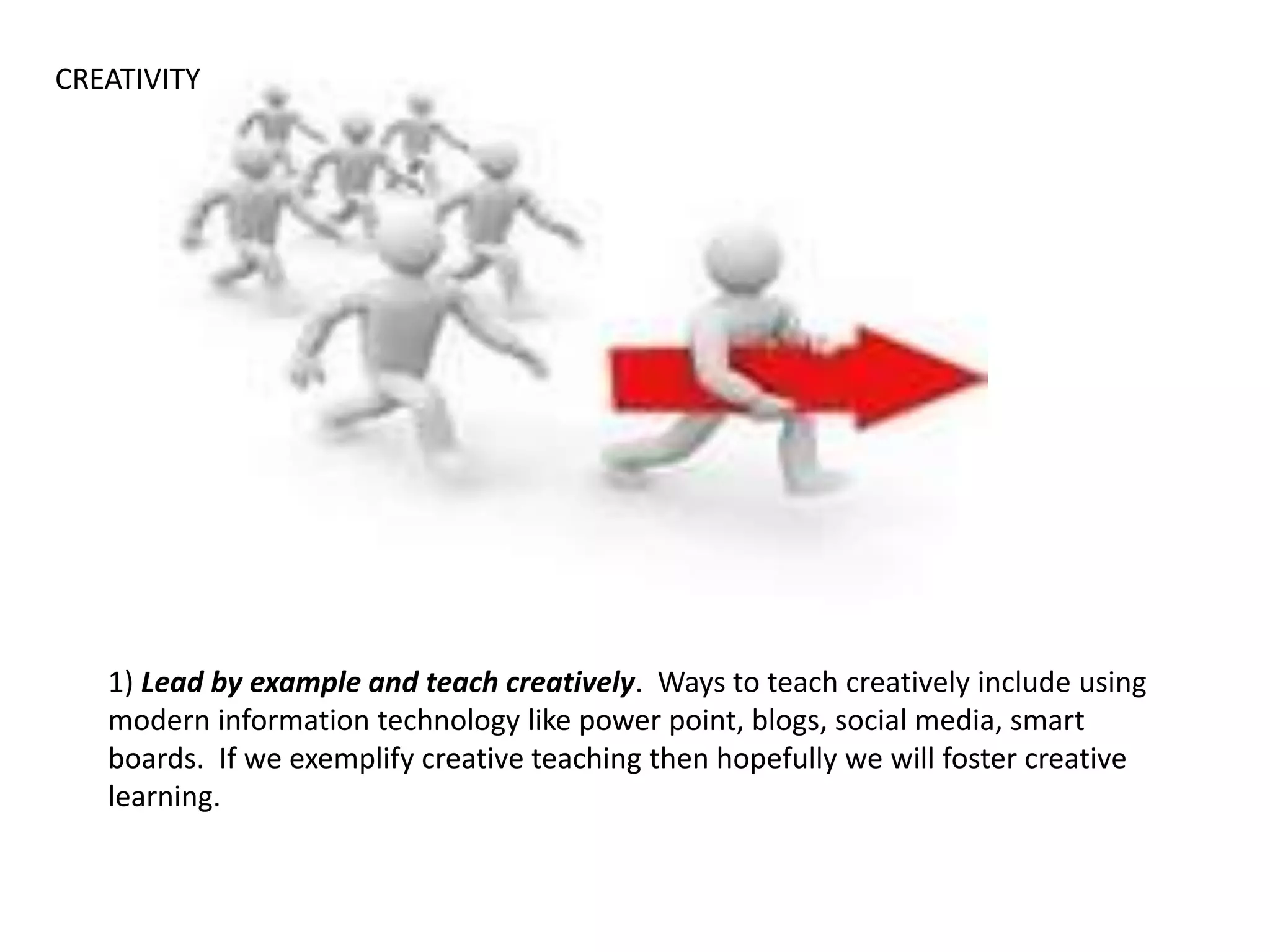 1) Lead by example and teach creatively. Ways to teach creatively include using
modern information technology like power point, blogs, social media, smart
boards. If we exemplify creative teaching then hopefully we will foster creative
learning.
CREATIVITY
 