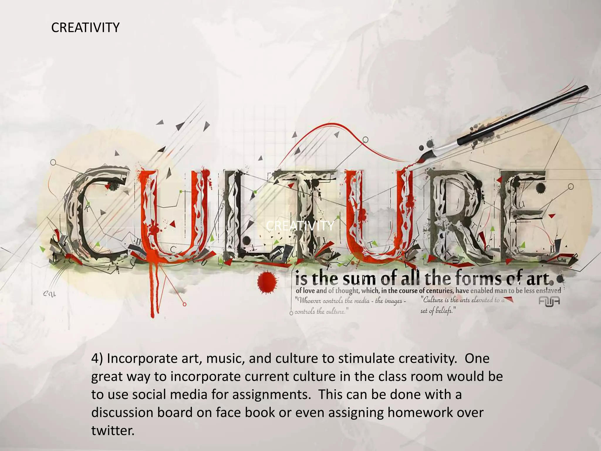 4) Incorporate art, music, and culture to stimulate creativity. One
great way to incorporate current culture in the class room would be
to use social media for assignments. This can be done with a
discussion board on face book or even assigning homework over
twitter.
CREATIVITY
CREATIVITY
 