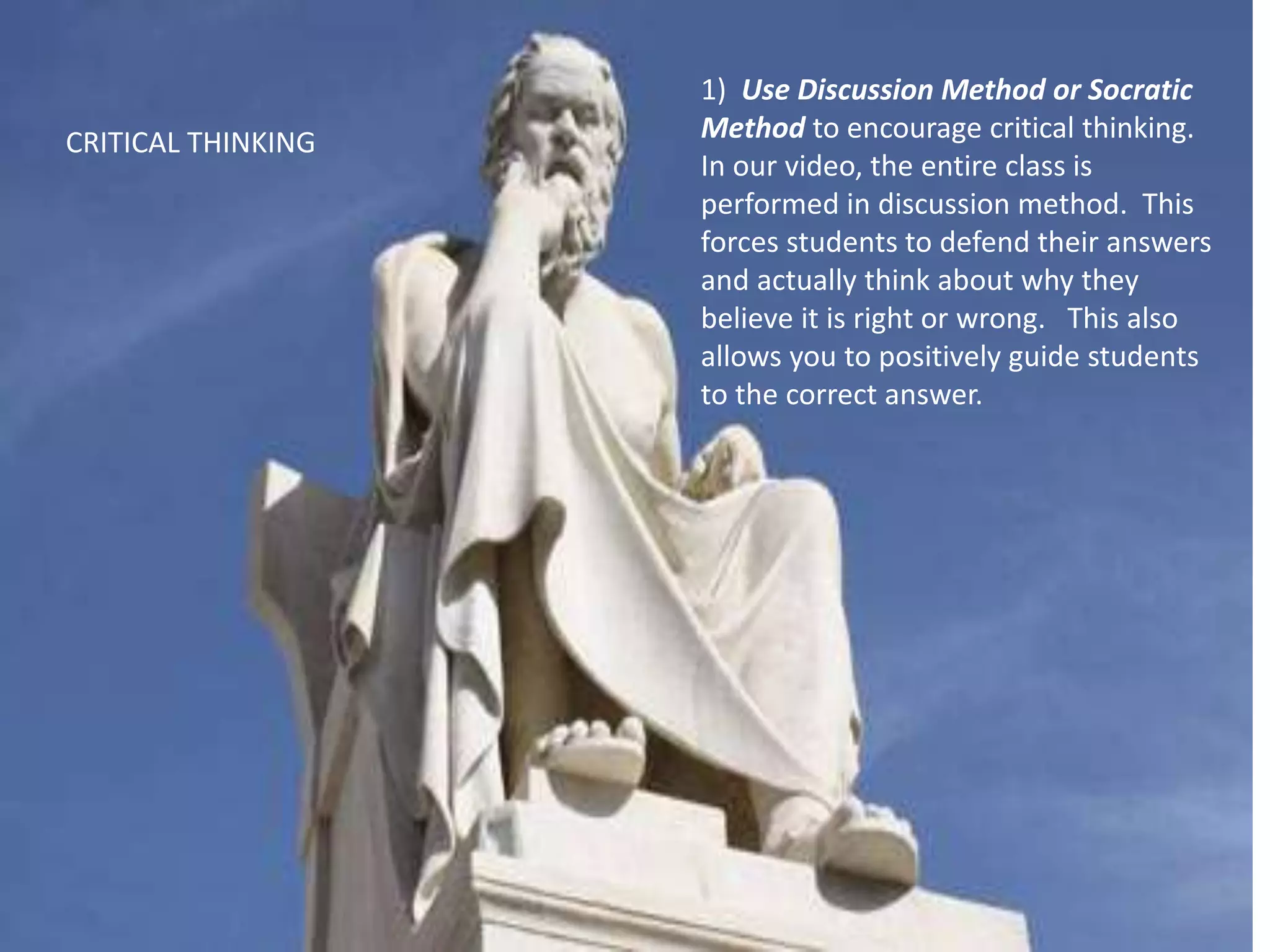 1) Use Discussion Method or Socratic
Method to encourage critical thinking.
In our video, the entire class is
performed in discussion method. This
forces students to defend their answers
and actually think about why they
believe it is right or wrong. This also
allows you to positively guide students
to the correct answer.
CRITICAL THINKING
 