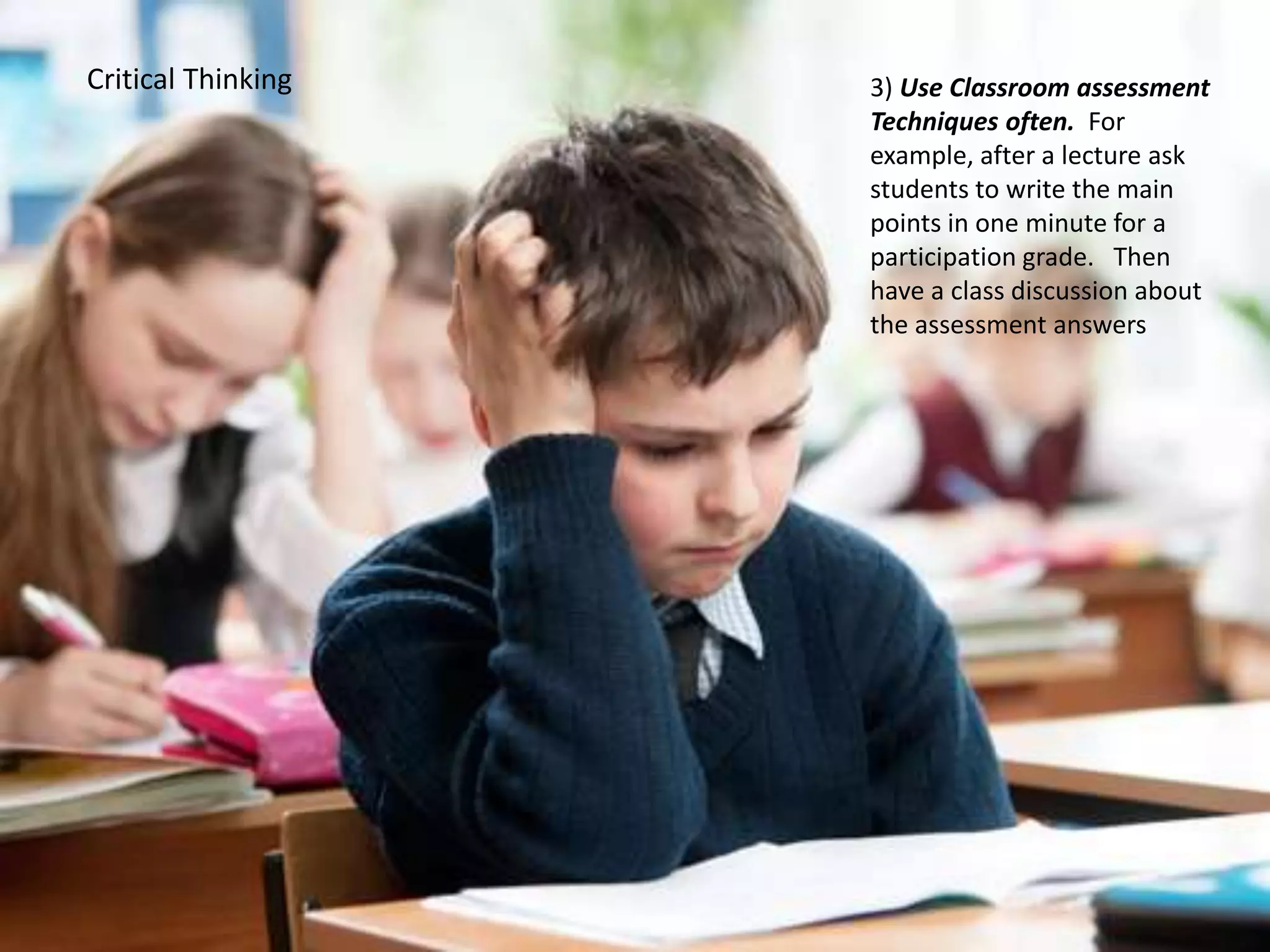 Critical Thinking 3) Use Classroom assessment
Techniques often. For
example, after a lecture ask
students to write the main
points in one minute for a
participation grade. Then
have a class discussion about
the assessment answers
 