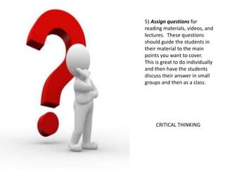 5) Assign questions for
reading materials, videos, and
lectures. These questions
should guide the students in
their material to the main
points you want to cover.
This is great to do individually
and then have the students
discuss their answer in small
groups and then as a class.
CRITICAL THINKING
 