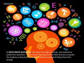 2) OPEN ENDED QUESTIONS: Get away from right or wrong. Ask students to
justify their questions. This increases the expression of ideas and you can guide
the students as they learn in a positive manner (instead of telling them their
wrong).
CREATIVITY
 