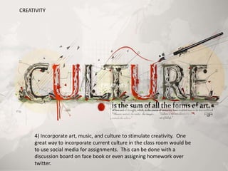 4) Incorporate art, music, and culture to stimulate creativity. One
great way to incorporate current culture in the class room would be
to use social media for assignments. This can be done with a
discussion board on face book or even assigning homework over
twitter.
CREATIVITY
CREATIVITY
 
