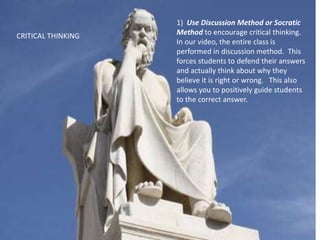 1) Use Discussion Method or Socratic
Method to encourage critical thinking.
In our video, the entire class is
performed in discussion method. This
forces students to defend their answers
and actually think about why they
believe it is right or wrong. This also
allows you to positively guide students
to the correct answer.
CRITICAL THINKING
 