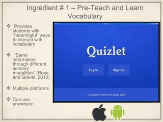 Ingredient # 1 – Pre-Teach and Learn
Vocabulary
 Provides
students with
“meaningful” ways
to interact with
vocabulary
 “Same
information
through different
sensory
modalities” (Rose
and Gravel, 2010)
 Multiple platforms
 Can use
anywhere
 