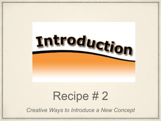 Recipe # 2
Creative Ways to Introduce a New Concept
 