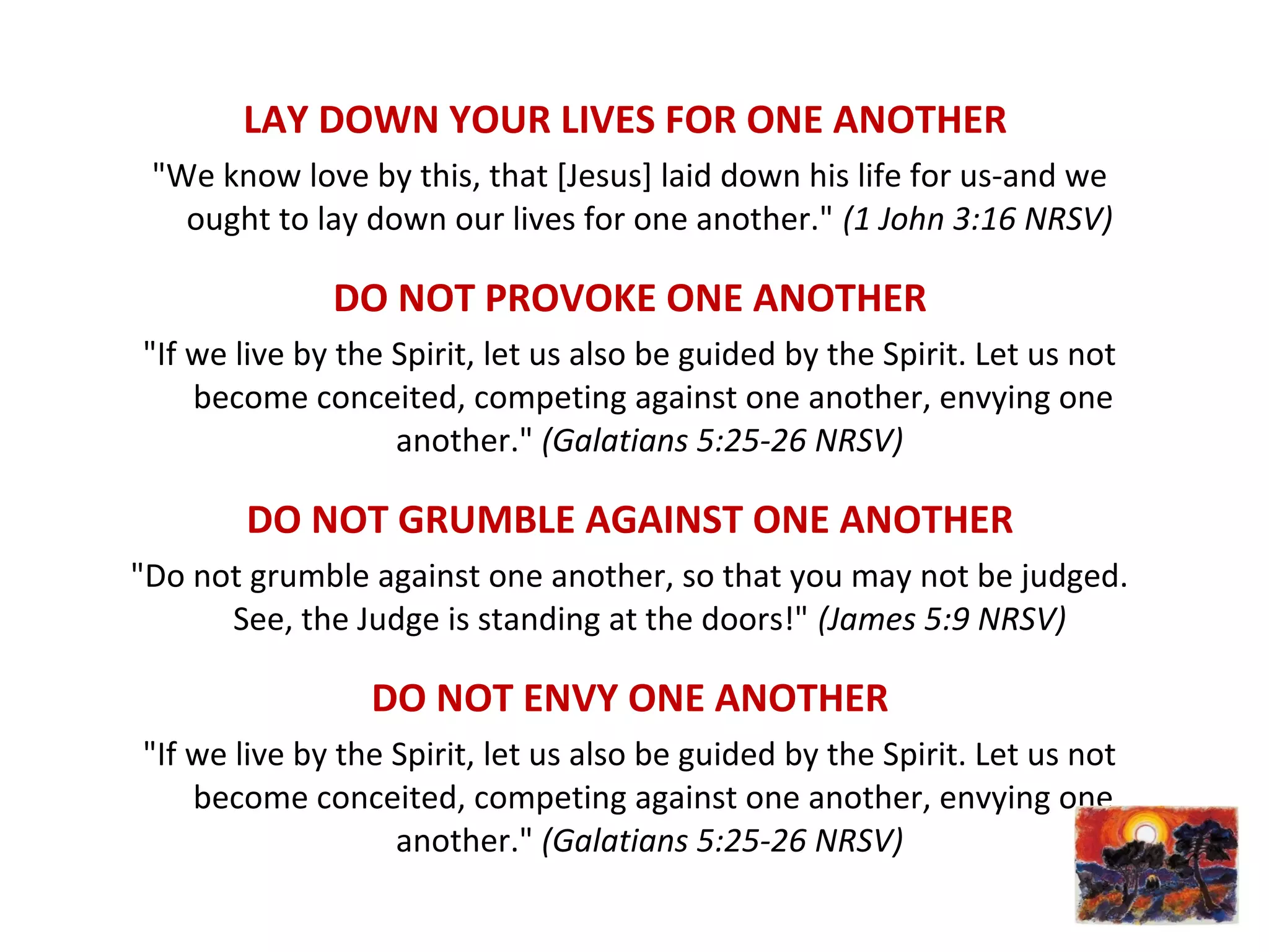 LAY DOWN YOUR LIVES FOR ONE ANOTHER
"We know love by this, that [Jesus] laid down his life for us-and we
ought to lay down our lives for one another." (1 John 3:16 NRSV)
DO NOT PROVOKE ONE ANOTHER
"If we live by the Spirit, let us also be guided by the Spirit. Let us not
become conceited, competing against one another, envying one
another." (Galatians 5:25-26 NRSV)
DO NOT GRUMBLE AGAINST ONE ANOTHER
"Do not grumble against one another, so that you may not be judged.
See, the Judge is standing at the doors!" (James 5:9 NRSV)
DO NOT ENVY ONE ANOTHER
"If we live by the Spirit, let us also be guided by the Spirit. Let us not
become conceited, competing against one another, envying one
another." (Galatians 5:25-26 NRSV)
 