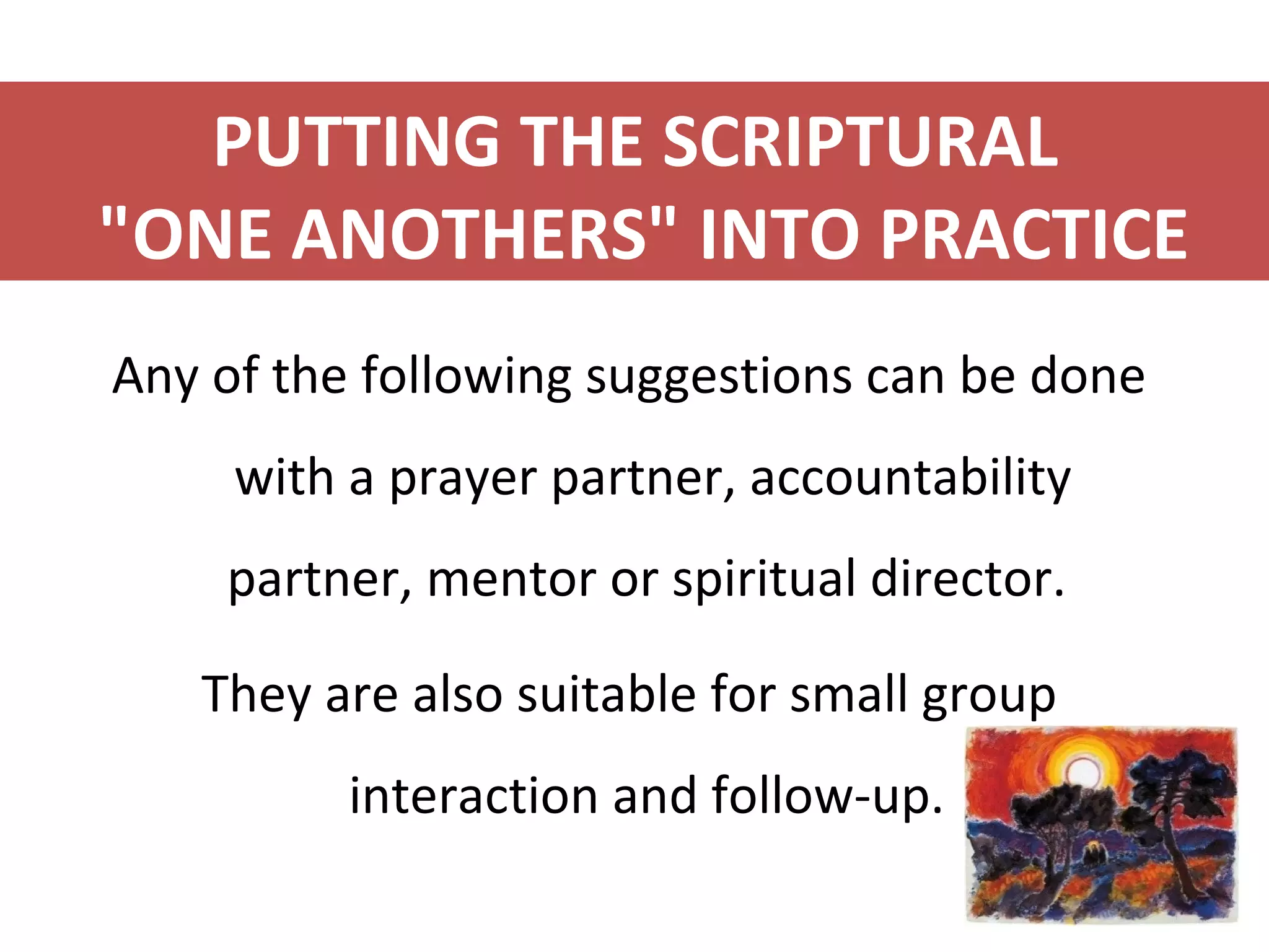 PUTTING THE SCRIPTURAL
"ONE ANOTHERS" INTO PRACTICE
Any of the following suggestions can be done
with a prayer partner, accountability
partner, mentor or spiritual director.
They are also suitable for small group
interaction and follow-up.
 