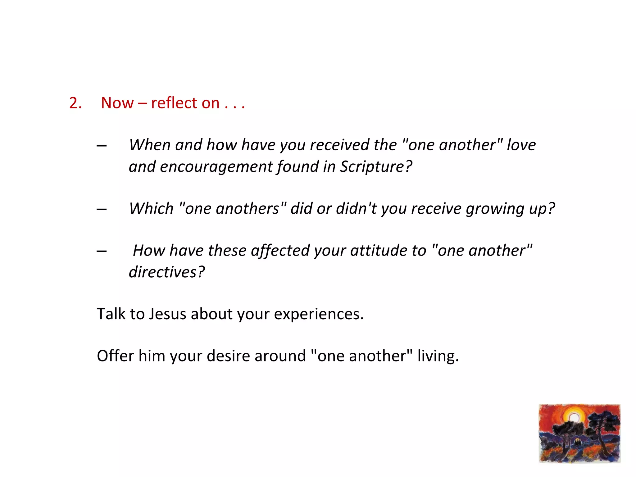 2. Now – reflect on . . .
– When and how have you received the "one another" love
and encouragement found in Scripture?
– Which "one anothers" did or didn't you receive growing up?
– How have these affected your attitude to "one another"
directives?
Talk to Jesus about your experiences.
Offer him your desire around "one another" living.
 
