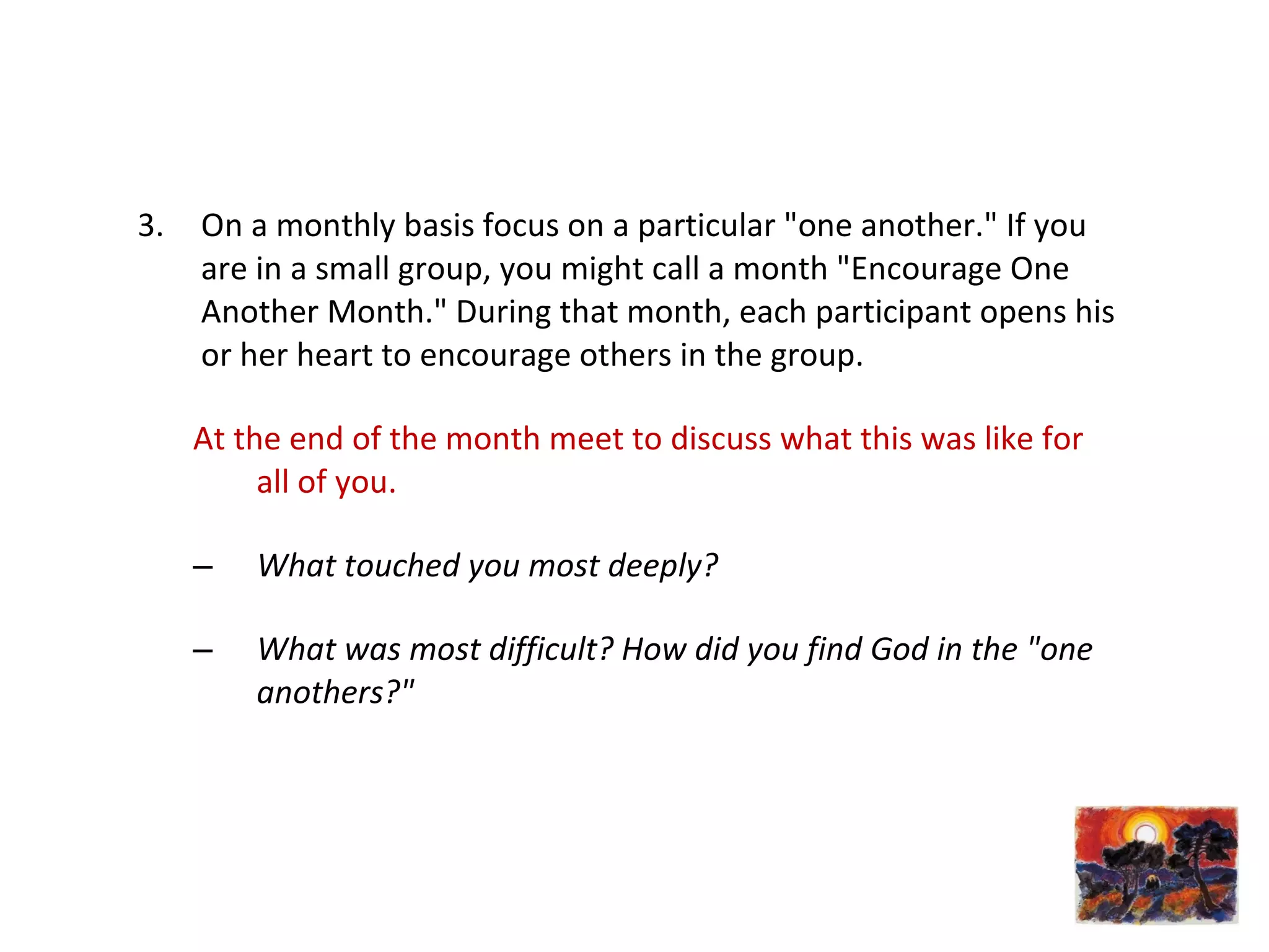 3. On a monthly basis focus on a particular "one another." If you
are in a small group, you might call a month "Encourage One
Another Month." During that month, each participant opens his
or her heart to encourage others in the group.
At the end of the month meet to discuss what this was like for
all of you.
– What touched you most deeply?
– What was most difficult? How did you find God in the "one
anothers?"
 