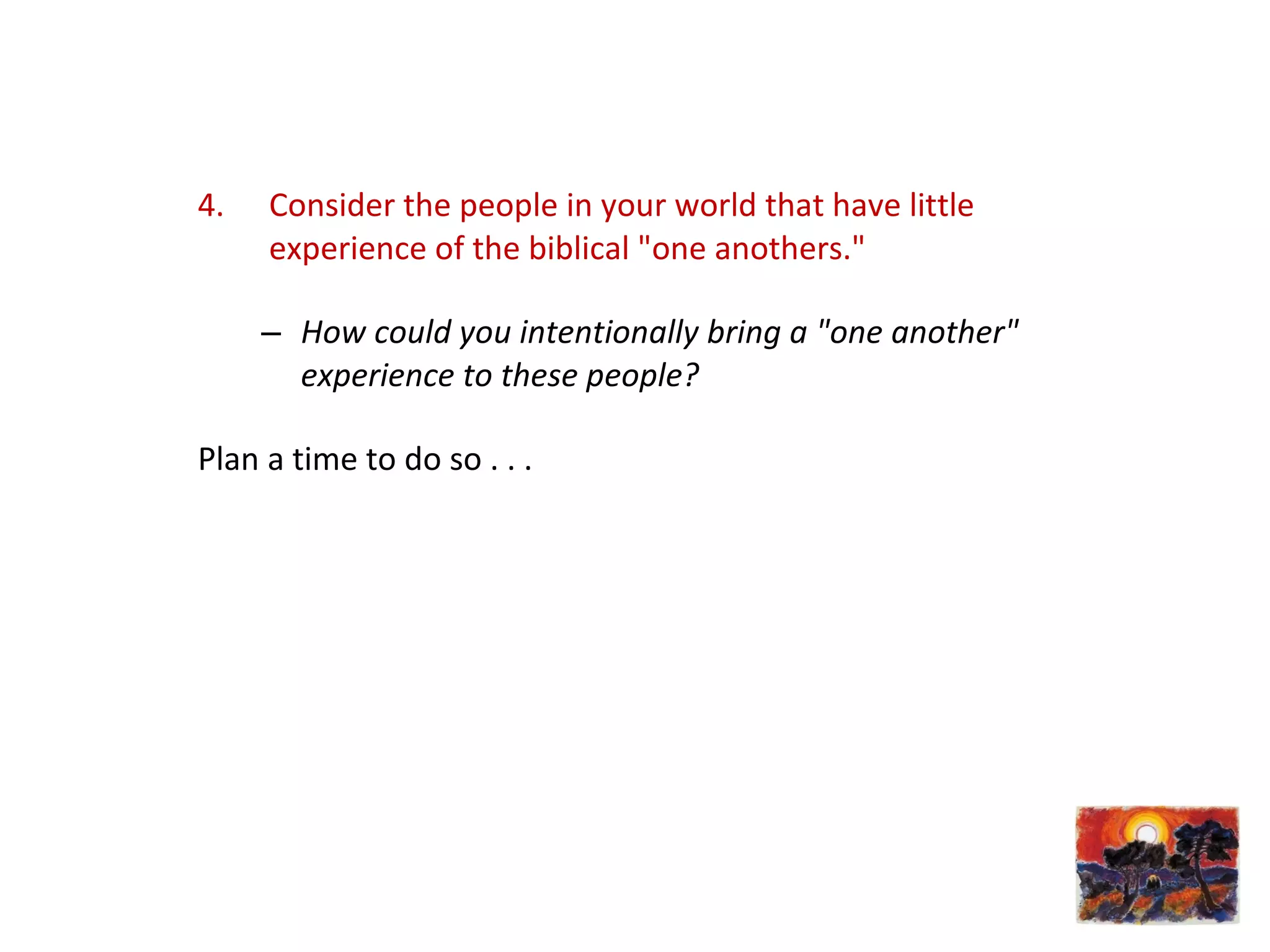 4. Consider the people in your world that have little
experience of the biblical "one anothers."
– How could you intentionally bring a "one another"
experience to these people?
Plan a time to do so . . .
 
