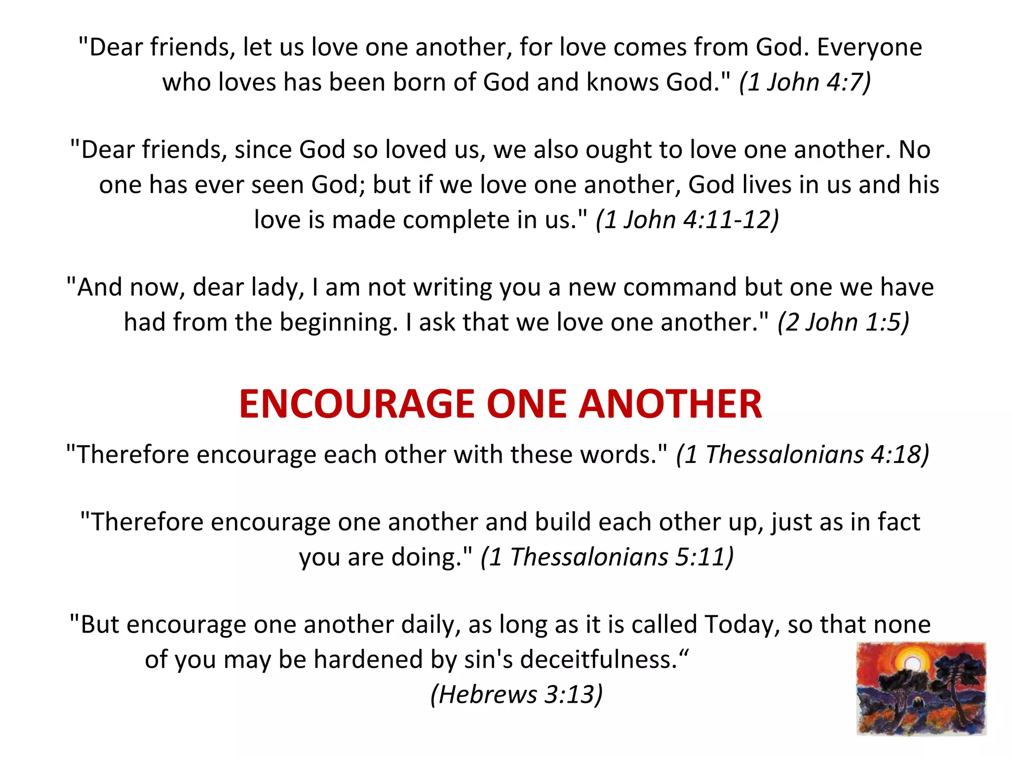 "Dear friends, let us love one another, for love comes from God. Everyone
who loves has been born of God and knows God." (1 John 4:7)
"Dear friends, since God so loved us, we also ought to love one another. No
one has ever seen God; but if we love one another, God lives in us and his
love is made complete in us." (1 John 4:11-12)
"And now, dear lady, I am not writing you a new command but one we have
had from the beginning. I ask that we love one another." (2 John 1:5)
ENCOURAGE ONE ANOTHER
"Therefore encourage each other with these words." (1 Thessalonians 4:18)
"Therefore encourage one another and build each other up, just as in fact
you are doing." (1 Thessalonians 5:11)
"But encourage one another daily, as long as it is called Today, so that none
of you may be hardened by sin's deceitfulness.“
(Hebrews 3:13)
 