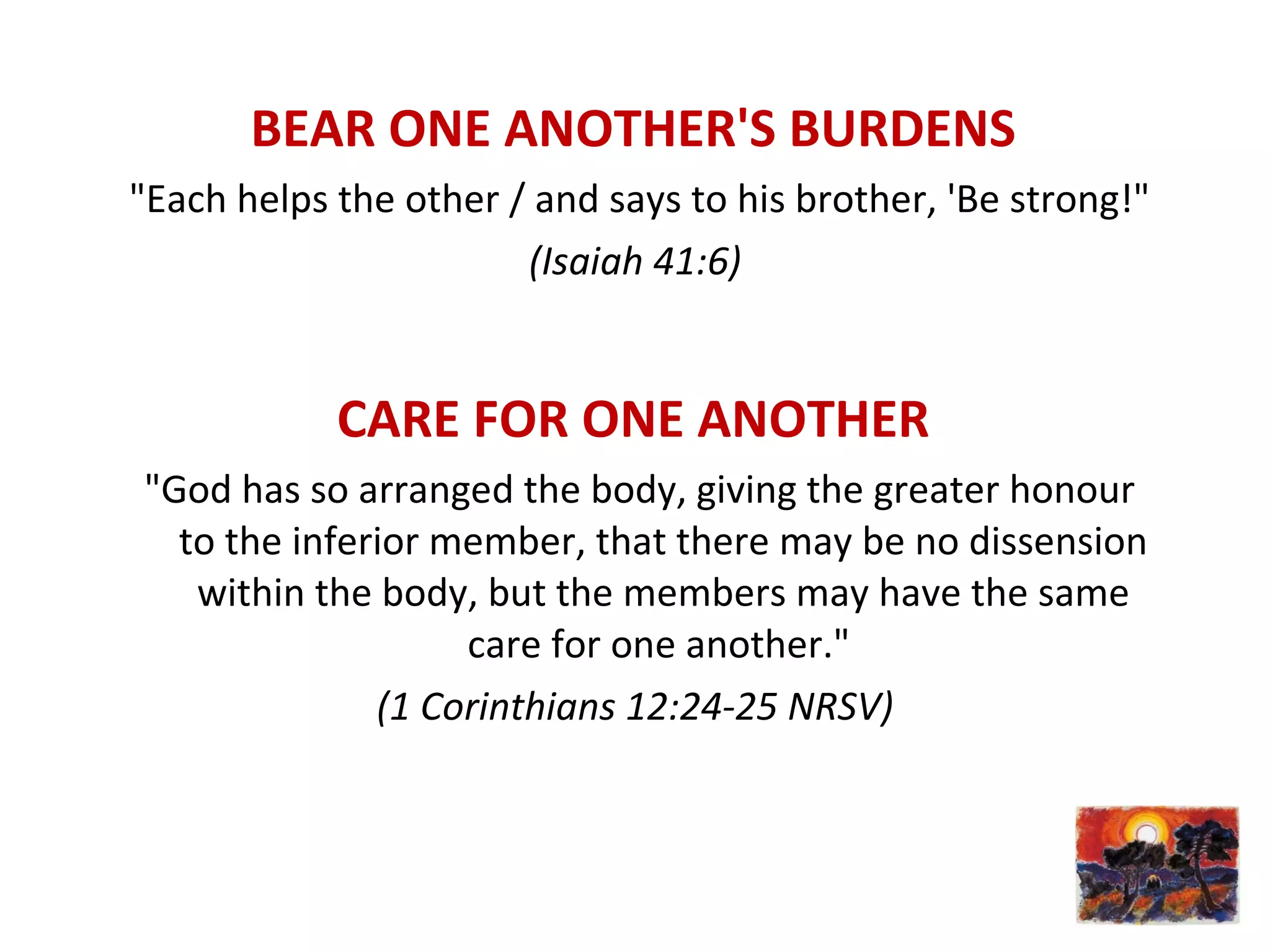 BEAR ONE ANOTHER'S BURDENS
"Each helps the other / and says to his brother, 'Be strong!"
(Isaiah 41:6)
CARE FOR ONE ANOTHER
"God has so arranged the body, giving the greater honour
to the inferior member, that there may be no dissension
within the body, but the members may have the same
care for one another."
(1 Corinthians 12:24-25 NRSV)
 