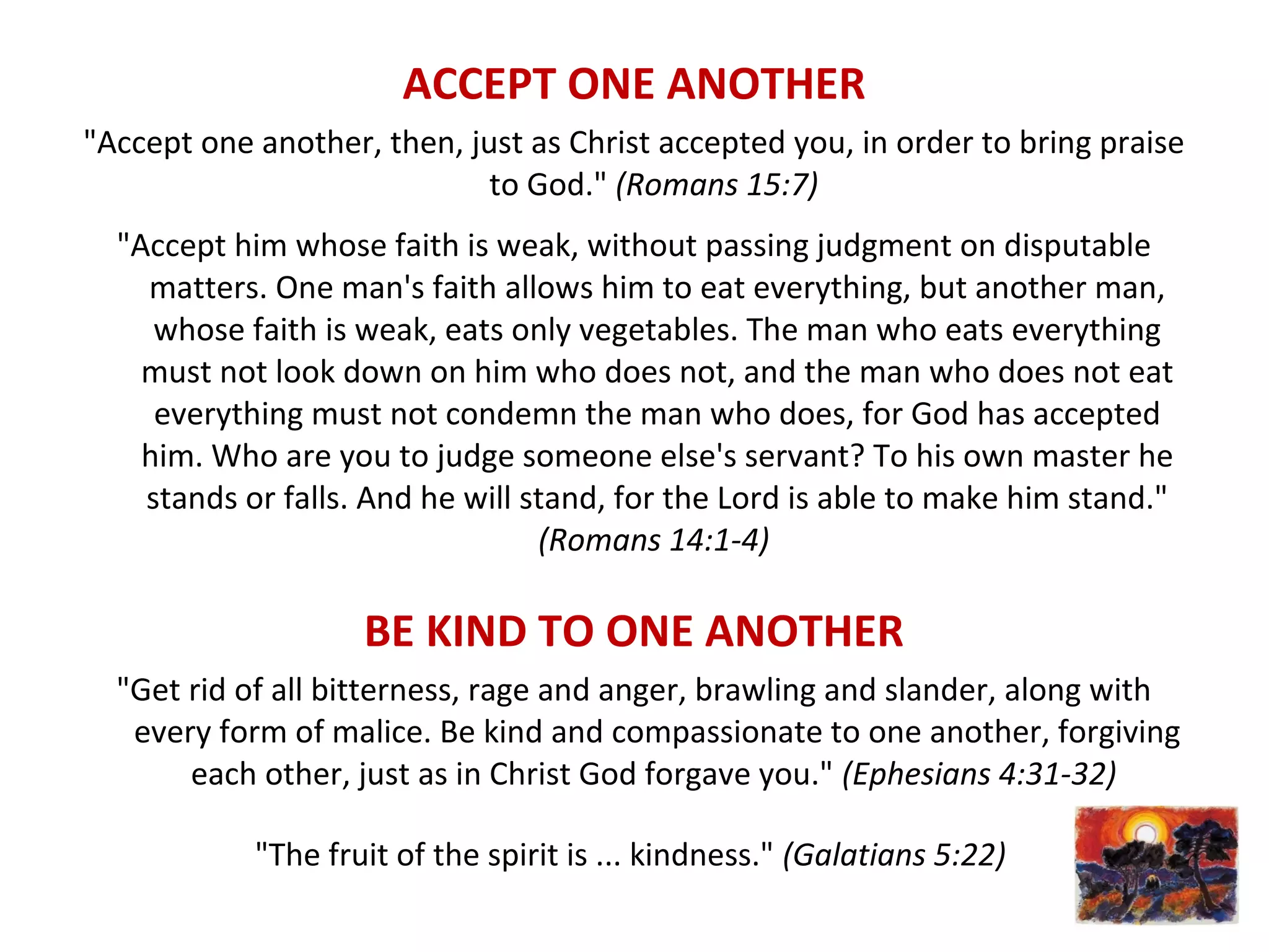 ACCEPT ONE ANOTHER
"Accept one another, then, just as Christ accepted you, in order to bring praise
to God." (Romans 15:7)
"Accept him whose faith is weak, without passing judgment on disputable
matters. One man's faith allows him to eat everything, but another man,
whose faith is weak, eats only vegetables. The man who eats everything
must not look down on him who does not, and the man who does not eat
everything must not condemn the man who does, for God has accepted
him. Who are you to judge someone else's servant? To his own master he
stands or falls. And he will stand, for the Lord is able to make him stand."
(Romans 14:1-4)
BE KIND TO ONE ANOTHER
"Get rid of all bitterness, rage and anger, brawling and slander, along with
every form of malice. Be kind and compassionate to one another, forgiving
each other, just as in Christ God forgave you." (Ephesians 4:31-32)
"The fruit of the spirit is ... kindness." (Galatians 5:22)
 