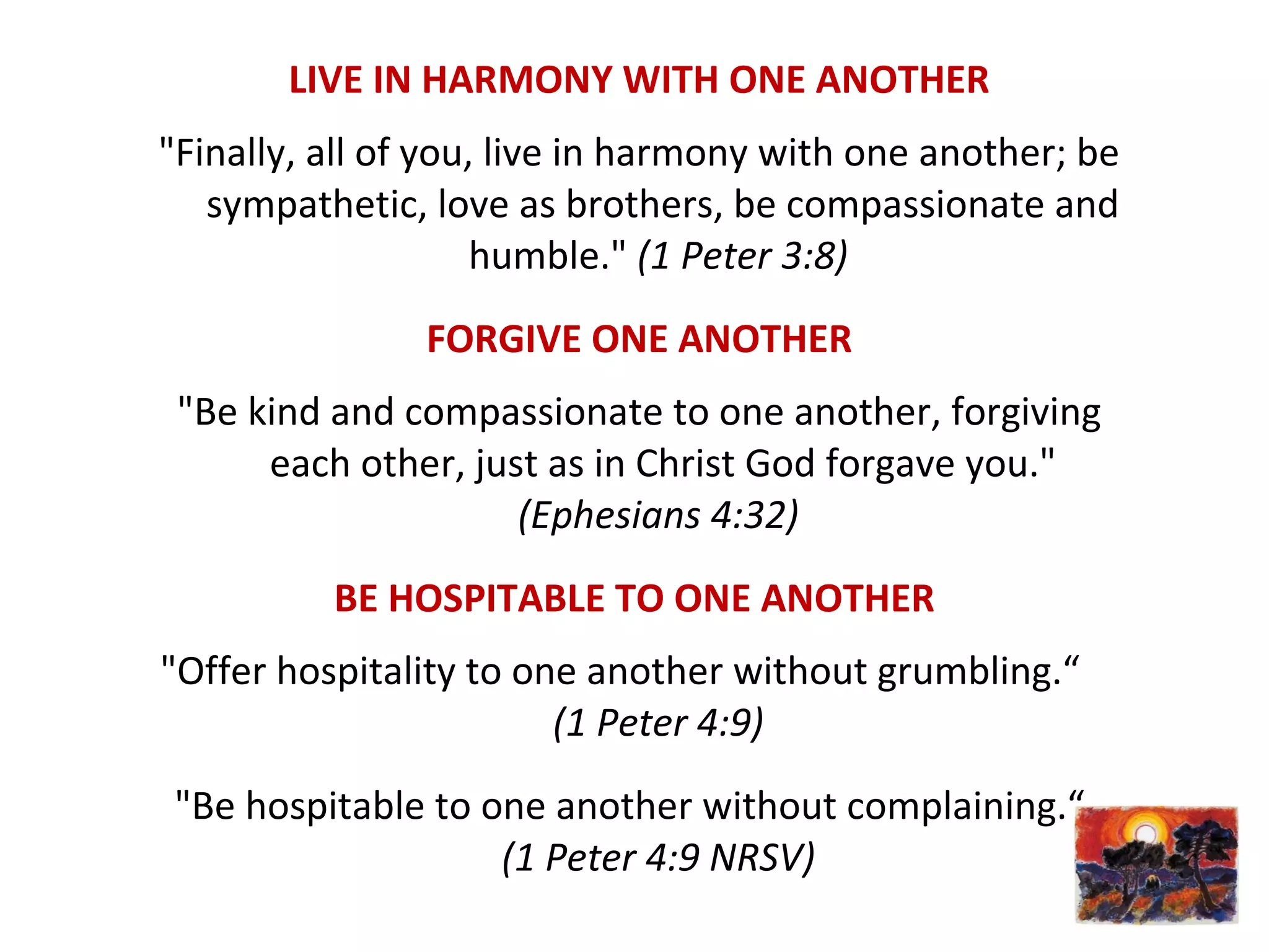 LIVE IN HARMONY WITH ONE ANOTHER
"Finally, all of you, live in harmony with one another; be
sympathetic, love as brothers, be compassionate and
humble." (1 Peter 3:8)
FORGIVE ONE ANOTHER
"Be kind and compassionate to one another, forgiving
each other, just as in Christ God forgave you."
(Ephesians 4:32)
BE HOSPITABLE TO ONE ANOTHER
"Offer hospitality to one another without grumbling.“
(1 Peter 4:9)
"Be hospitable to one another without complaining.“
(1 Peter 4:9 NRSV)
 