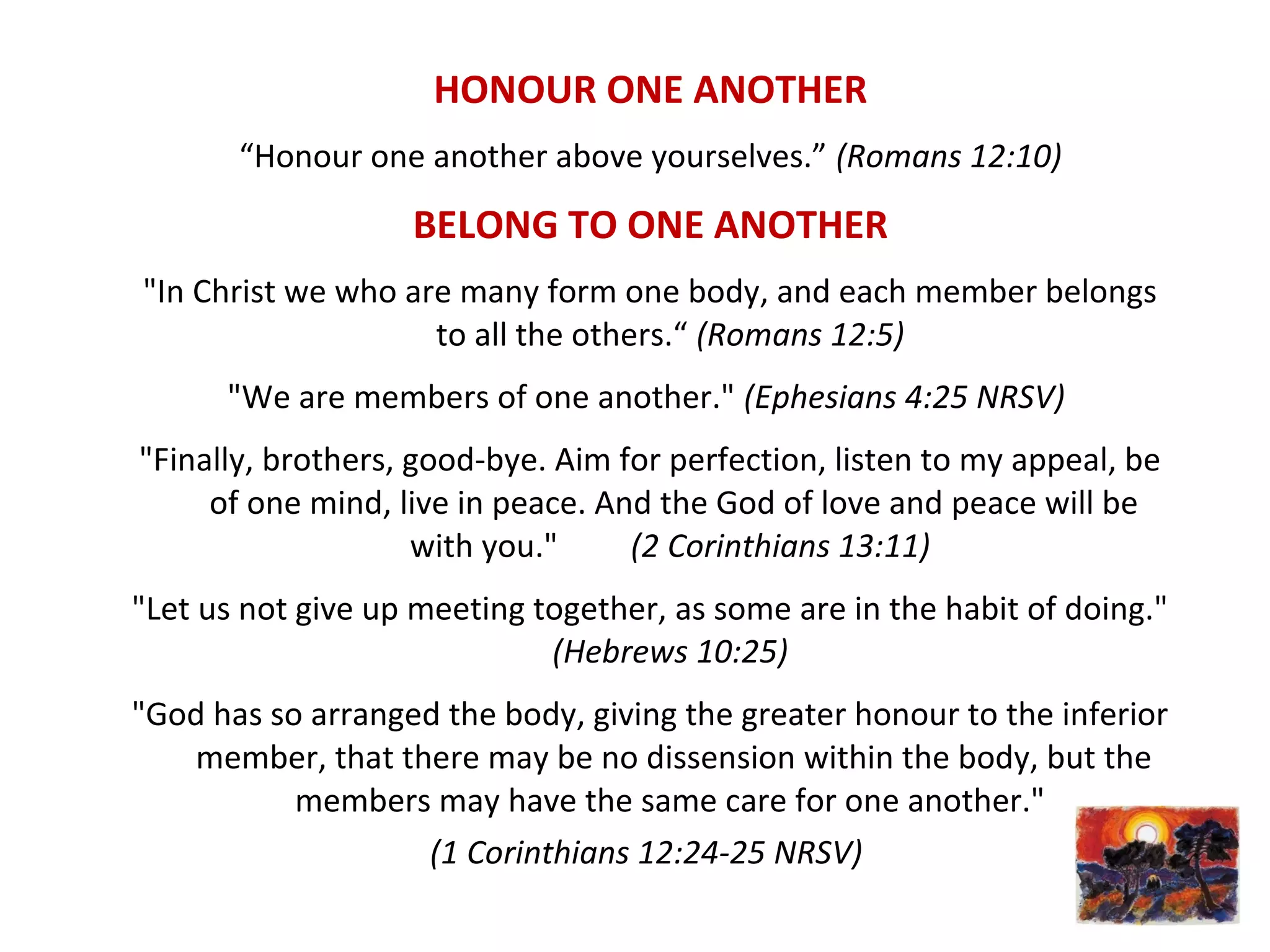 HONOUR ONE ANOTHER
“Honour one another above yourselves.” (Romans 12:10)
BELONG TO ONE ANOTHER
"In Christ we who are many form one body, and each member belongs
to all the others.“ (Romans 12:5)
"We are members of one another." (Ephesians 4:25 NRSV)
"Finally, brothers, good-bye. Aim for perfection, listen to my appeal, be
of one mind, live in peace. And the God of love and peace will be
with you." (2 Corinthians 13:11)
"Let us not give up meeting together, as some are in the habit of doing."
(Hebrews 10:25)
"God has so arranged the body, giving the greater honour to the inferior
member, that there may be no dissension within the body, but the
members may have the same care for one another."
(1 Corinthians 12:24-25 NRSV)
 
