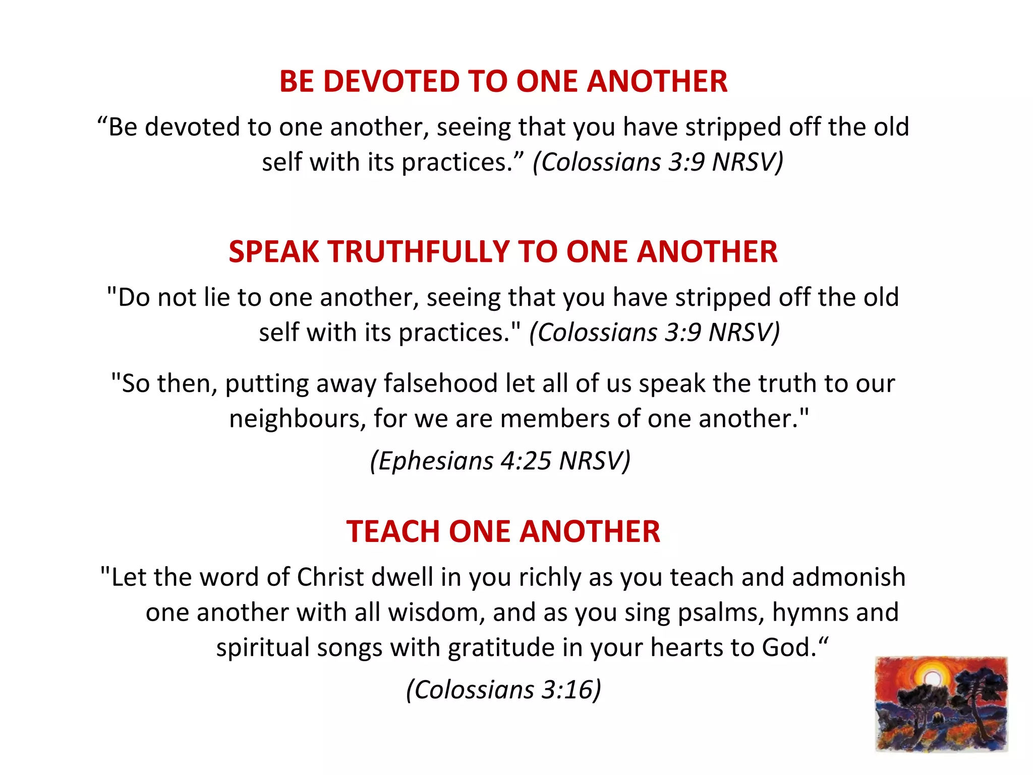 BE DEVOTED TO ONE ANOTHER
“Be devoted to one another, seeing that you have stripped off the old
self with its practices.” (Colossians 3:9 NRSV)
SPEAK TRUTHFULLY TO ONE ANOTHER
"Do not lie to one another, seeing that you have stripped off the old
self with its practices." (Colossians 3:9 NRSV)
"So then, putting away falsehood let all of us speak the truth to our
neighbours, for we are members of one another."
(Ephesians 4:25 NRSV)
TEACH ONE ANOTHER
"Let the word of Christ dwell in you richly as you teach and admonish
one another with all wisdom, and as you sing psalms, hymns and
spiritual songs with gratitude in your hearts to God.“
(Colossians 3:16)
 