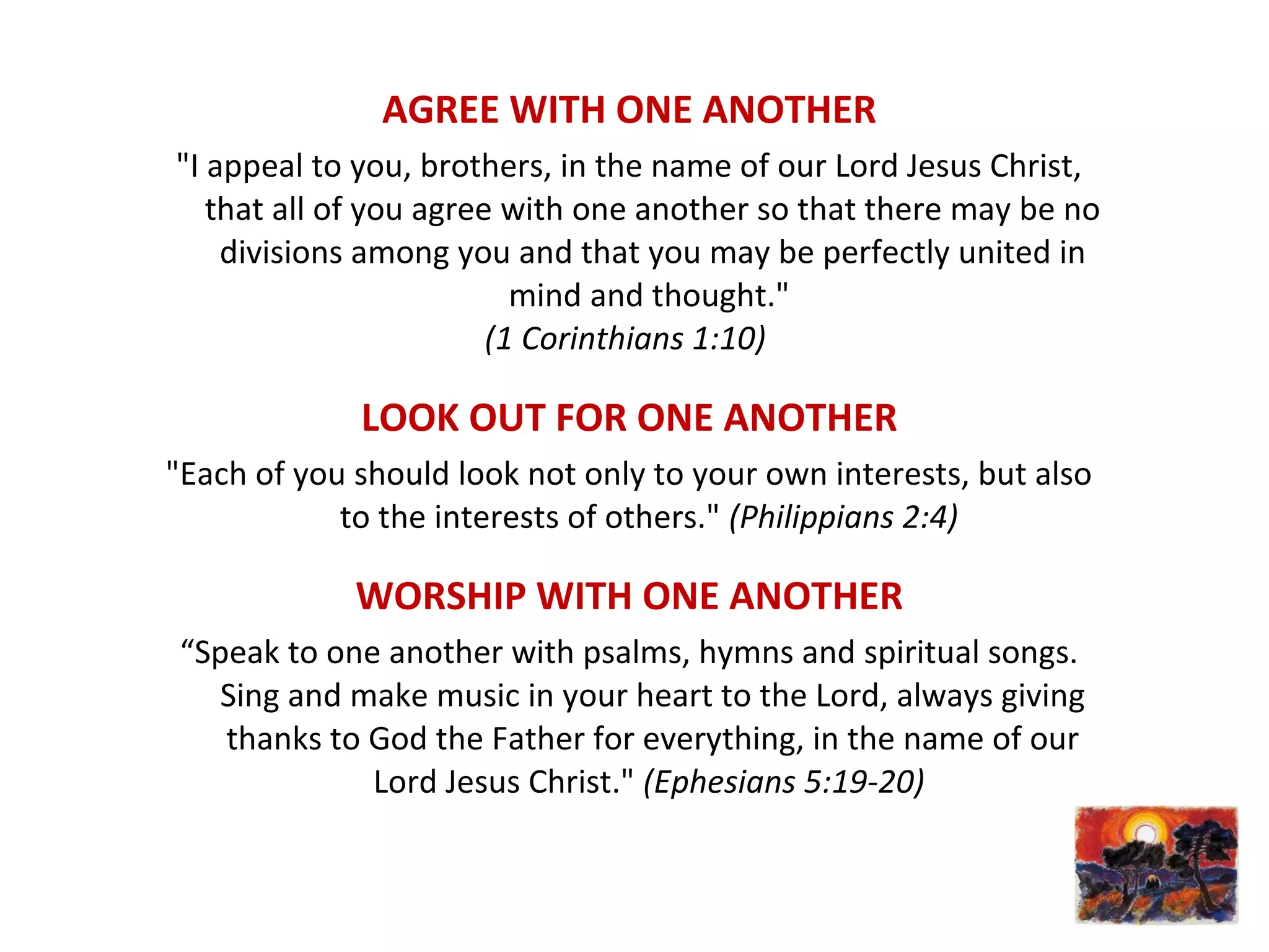 AGREE WITH ONE ANOTHER
"I appeal to you, brothers, in the name of our Lord Jesus Christ,
that all of you agree with one another so that there may be no
divisions among you and that you may be perfectly united in
mind and thought."
(1 Corinthians 1:10)
LOOK OUT FOR ONE ANOTHER
"Each of you should look not only to your own interests, but also
to the interests of others." (Philippians 2:4)
WORSHIP WITH ONE ANOTHER
“Speak to one another with psalms, hymns and spiritual songs.
Sing and make music in your heart to the Lord, always giving
thanks to God the Father for everything, in the name of our
Lord Jesus Christ." (Ephesians 5:19-20)
 
