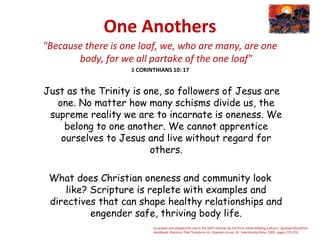 One Anothers
"Because there is one loaf, we, who are many, are one
body, for we all partake of the one loaf"
1 CORINTHIANS 10: 17
 Just as the Trinity is one, so followers of Jesus are
one. No matter how many schisms divide us, the
supreme reality we are to incarnate is oneness. We
belong to one another. We cannot apprentice
ourselves to Jesus and live without regard for
others.
What does Christian oneness and community look
like? Scripture is replete with examples and
directives that can shape healthy relationships and
engender safe, thriving body life.
Excerpted and adapted for use in the SSPP seminar by JCD from Adele Ahlberg Calhoun, Spiritual Disciplines
Handbook: Practices That Transform Us. Downers Grove, Ill.: InterVarsity Press, 2005, pages 275-276.
 