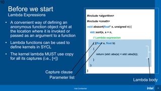 Intel Confidential 10
Before we start
Lambda Expressions #include <algorithm>
#include <cmath>
void abssort(float* x, unsigned n) {
std::sort(x, x + n,
// Lambda expression
[ ](float a, float b)
{
return (std::abs(a) < std::abs(b));
}
);
}
• A convenient way of defining an
anonymous function object right at
the location where it is invoked or
passed as an argument to a function
• Lambda functions can be used to
define kernels in SYCL
• The kernel lambda MUST use copy
for all its captures (i.e., [=])
Capture clause
Parameter list
Lambda body
10
 
