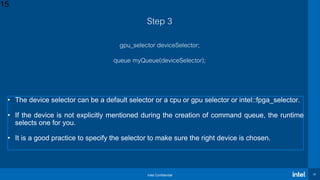 Intel Confidential 15
Step 3
gpu_selector deviceSelector;
queue myQueue(deviceSelector);
15
• The device selector can be a default selector or a cpu or gpu selector or intel::fpga_selector.
• If the device is not explicitly mentioned during the creation of command queue, the runtime
selects one for you.
• It is a good practice to specify the selector to make sure the right device is chosen.
 