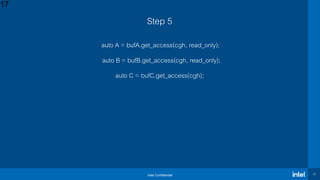 Intel Confidential 17
Step 5
auto A = bufA.get_access(cgh, read_only);
auto B = bufB.get_access(cgh, read_only);
auto C = bufC.get_access(cgh);
17
 