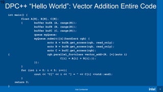 Intel Confidential 19
int main() {
float A[N], B[N], C[N];
{ buffer bufA (A, range(N));
buffer bufB (B, range(N));
buffer bufC (C, range(N));
queue myQueue;
myQueue.submit([&](handler& cgh) {
auto A = bufA.get_access(cgh, read_only);
auto B = bufB.get_access(cgh, read_only);
auto C = bufC.get_access(cgh);
cgh.parallel_for<class vector_add>(N, [=](auto i){
C[i] = A[i] + B[i];});
});
}
for (int i = 0; i < 5; i++){
cout << "C[" << i << "] = " << C[i] <<std::endl;
}
return 0;
}
DPC++ “Hello World”: Vector Addition Entire Code
19
 