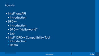 Intel Confidential 2
Agenda
• Intel® oneAPI
• Introduction
• DPC++
• Introduction
• DPC++ “Hello world”
• Lab
• Intel® DPC++ Compatibility Tool
• Introduction
• Demo
Optimization Notice
2
 