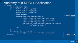 Intel Confidential 20
int main() {
float A[N], B[N], C[N];
{ buffer bufA (A, range(N));
buffer bufB (B, range(N));
buffer bufC (C, range(N));
queue myQueue;
myQueue.submit([&](handler& cgh) {
auto A = bufA.get_access(cgh, read_only);
auto B = bufB.get_access(cgh, read_only);
auto C = bufC.get_access(cgh);
cgh.parallel_for<class vector_add>(N, [=](auto i) {
C[i] = A[i] + B[i];});
});
}
for (int i = 0; i < 5; i++){
cout << "C[" << i << "] = " << C[i] <<std::endl;}
return 0;
}
Host code
Anatomy of a DPC++ Application
20
Host code
 