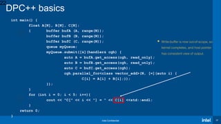 Intel Confidential 22
int main() {
float A[N], B[N], C[N];
{ buffer bufA (A, range(N));
buffer bufB (B, range(N));
buffer bufC (C, range(N));
queue myQueue;
myQueue.submit([&](handler& cgh) {
auto A = bufA.get_access(cgh, read_only);
auto B = bufB.get_access(cgh, read_only);
auto C = bufC.get_access(cgh);
cgh.parallel_for<class vector_add>(N, [=](auto i) {
C[i] = A[i] + B[i];});
});
}
for (int i = 0; i < 5; i++){
cout << "C[" << i << "] = " << C[i] <<std::endl;
}
return 0;
}
22
DPC++ basics
 Write-buffer is now out-of-scope, so
kernel completes, and host pointer
has consistent view of output.
 