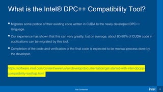 Intel Confidential 29
 Migrates some portion of their existing code written in CUDA to the newly developed DPC++
language.
 Our experience has shown that this can vary greatly, but on average, about 80-90% of CUDA code in
applications can be migrated by this tool.
 Completion of the code and verification of the final code is expected to be manual process done by
the developer.
https://software.intel.com/content/www/us/en/develop/documentation/get-started-with-intel-dpcpp-
compatibility-tool/top.html
What is the Intel® DPC++ Compatibility Tool?
 