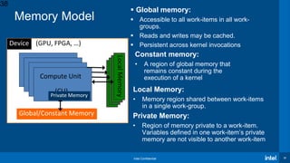Intel Confidential 38
 Global memory:
 Accessible to all work-items in all work-
groups.
 Reads and writes may be cached.
 Persistent across kernel invocations
Memory Model
Constant memory:
• A region of global memory that
remains constant during the
execution of a kernel
Local Memory:
• Memory region shared between work-items
in a single work-group.
Private Memory:
• Region of memory private to a work-item.
Variables defined in one work-item’s private
memory are not visible to another work-item
Global/Constant Memory
Device (GPU, FPGA, …)
Compute Unit
(CU)
LocalMemoryLocalMemoryLocalMemoryLocalMemory
Private Memory
38
 