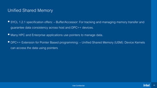 Intel Confidential 40
Unified Shared Memory
 SYCL 1.2.1 specification offers: – Buffer/Accessor: For tracking and managing memory transfer and
guarantee data consistency across host and DPC++ devices.
 Many HPC and Enterprise applications use pointers to manage data.
 DPC++ Extension for Pointer Based programming: – Unified Shared Memory (USM): Device Kernels
can access the data using pointers
 