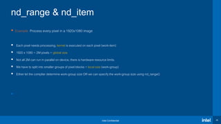 Intel Confidential 45
nd_range & nd_item
 Example: Process every pixel in a 1920x1080 image
 Each pixel needs processing, kernel is executed on each pixel (work-item)
 1920 x 1080 = 2M pixels = global size
 Not all 2M can run in parallel on device, there is hardware resource limits.
 We have to split into smaller groups of pixel blocks = local size (work-group)
 Either let the complier determine work-group size OR we can specify the work-group size using nd_range()

 