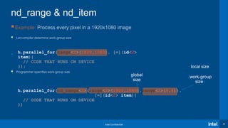 Intel Confidential 46
Example: Process every pixel in a 1920x1080 image
 Let compiler determine work-group size

 Programmer specifies work-group size
h.parallel_for(nd_range<2>(range<2>(1920,1080),range<2>(8,8)),
[=](id<2> item){
// CODE THAT RUNS ON DEVICE
})
h.parallel_for(range<2>(1920,1080), [=](id<2>
item){
// CODE THAT RUNS ON DEVICE
});
nd_range & nd_item
global
size
local size
(work-group
size)
 