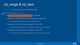 Intel Confidential 47
nd_range & nd_item
 Example: Process every pixel in a 1920x1080 image
 How do we choose work-group size?
• Work-group size of 8x8 divides equally for 1920x1080
• Work-group size of 9x9 does not divide equally for 1920x1080
• Compiler will throw error (invalid work group size error)
• Work-group size of 10x10 divides equally for 1920x1080
• Works, but always better to use multiple of 8 for better resource utilization
• Work-group size of 24x24 divides equally for 1920x1080
• 24x24=576, will fail compile assuming GPU max work-group size is 256
GOOD
 