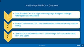 Intel Confidential 9
Intel® oneAPI DPC++ Overview
1.
• Data Parallel C++ is a high-level language designed to target
heterogenous architecture and take advantage of data parallelism.
2.
• Reuse Code across CPU and accelerators while performing custom
tuning.
3.
• Open-source implementation in Github helps to incorporate ideas
from end users.
9
 