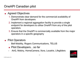 OneAPI Canadian pilot

           Agreed Objectives
              1. Demonstrate clear demand for the commercial availability of
                 OneAPI from developers
              2. Implement a regional aggregation facility to provide a single
                 endpoint for developers to utilise OneAPI from any of the pilot
                 operators
              3. Ensure that the OneAPI is commercially available from the major
                 operators in a specific geography

           Pilot Operators
              –      Bell Mobility, Rogers Communications, TELUS
                     Pilot Developers…so far
             -           AirG, Mobiry, HomeCamera, Xora, Locatrix, Lifegliders
                                                   11

© GSM Association 2010
 