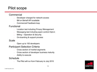 Pilot scope
          Commercial
                     –   Developer charged for network access
                     –   Bill on Behalf API available
                     –   Commercial Feedback loop
          Functional
                     –   Location test including Privacy Management
                     –   Messaging test including spam control /Opt-in
                     –   Billing – Operation & Security
                     –   On-boarding & support process
          Scale
                     –   Open up to 100 developers
          Participant Selection Criteria
                     –   Cross section of market segments
                     –   Cross section of developer business maturity
                     –   Ability to execute
          Schedule
                     –   The Pilot will run from February to July 2010

                                                              12

© GSM Association 2010
 