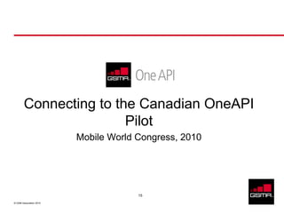 Connecting to the Canadian OneAPI
                        Pilot
                         Mobile World Congress, 2010




                                      15

© GSM Association 2010
 