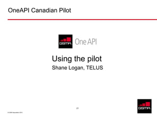 OneAPI Canadian Pilot




                         Using the pilot
                         Shane Logan, TELUS




                                 21

© GSM Association 2010
 