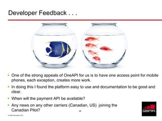 Developer Feedback . . .




     One of the strong appeals of OneAPI for us is to have one access point for mobile
     phones, each exception, creates more work.
     In doing this I found the platform easy to use and documentation to be good and
     clear.
     When will the payment API be available?
     Any news on any other carriers (Canadian, US) joining the
     Canadian Pilot?                     26

© GSM Association 2010
 