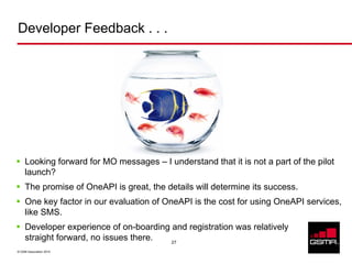 Developer Feedback . . .




     Looking forward for MO messages – I understand that it is not a part of the pilot
     launch?
     The promise of OneAPI is great, the details will determine its success.
     One key factor in our evaluation of OneAPI is the cost for using OneAPI services,
     like SMS.
     Developer experience of on-boarding and registration was relatively
     straight forward, no issues there.  27

© GSM Association 2010
 