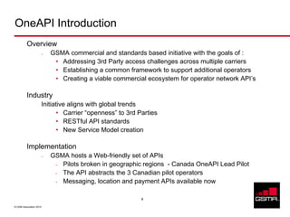 OneAPI Introduction
          Overview
                     –   GSMA commercial and standards based initiative with the goals of :
                          • Addressing 3rd Party access challenges across multiple carriers
                          • Establishing a common framework to support additional operators
                          • Creating a viable commercial ecosystem for operator network API’s

          Industry
                     Initiative aligns with global trends
                            • Carrier “openness” to 3rd Parties
                            • RESTful API standards
                            • New Service Model creation

          Implementation
                     –   GSMA hosts a Web-friendly set of APIs
                          • Pilots broken in geographic regions - Canada OneAPI Lead Pilot
                          • The API abstracts the 3 Canadian pilot operators
                          • Messaging, location and payment APIs available now

                                                         4

© GSM Association 2010
 