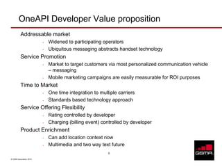 OneAPI Developer Value proposition
          Addressable market
                         •   Widened to participating operators
                         •   Ubiquitous messaging abstracts handset technology
          Service Promotion
                         •   Market to target customers via most personalized communication vehicle
                             – messaging
                         •   Mobile marketing campaigns are easily measurable for ROI purposes
          Time to Market
                         •   One time integration to multiple carriers
                         •   Standards based technology approach
          Service Offering Flexibility
                         •   Rating controlled by developer
                         •   Charging (billing event) controlled by developer
          Product Enrichment
                         •   Can add location context now
                         •   Multimedia and two way text future
                                                         5

© GSM Association 2010
 