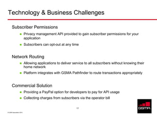 Technology & Business Challenges

      Subscriber Permissions
                         Privacy management API provided to gain subscriber permissions for your
                         application
                         Subscribers can opt-out at any time


      Network Routing
                         Allowing applications to deliver service to all subscribers without knowing their
                         home network
                         Platform integrates with GSMA Pathfinder to route transactions appropriately


      Commercial Solution
                         Providing a PayPal option for developers to pay for API usage
                         Collecting charges from subscribers via the operator bill

                                                            17

© GSM Association 2010
 